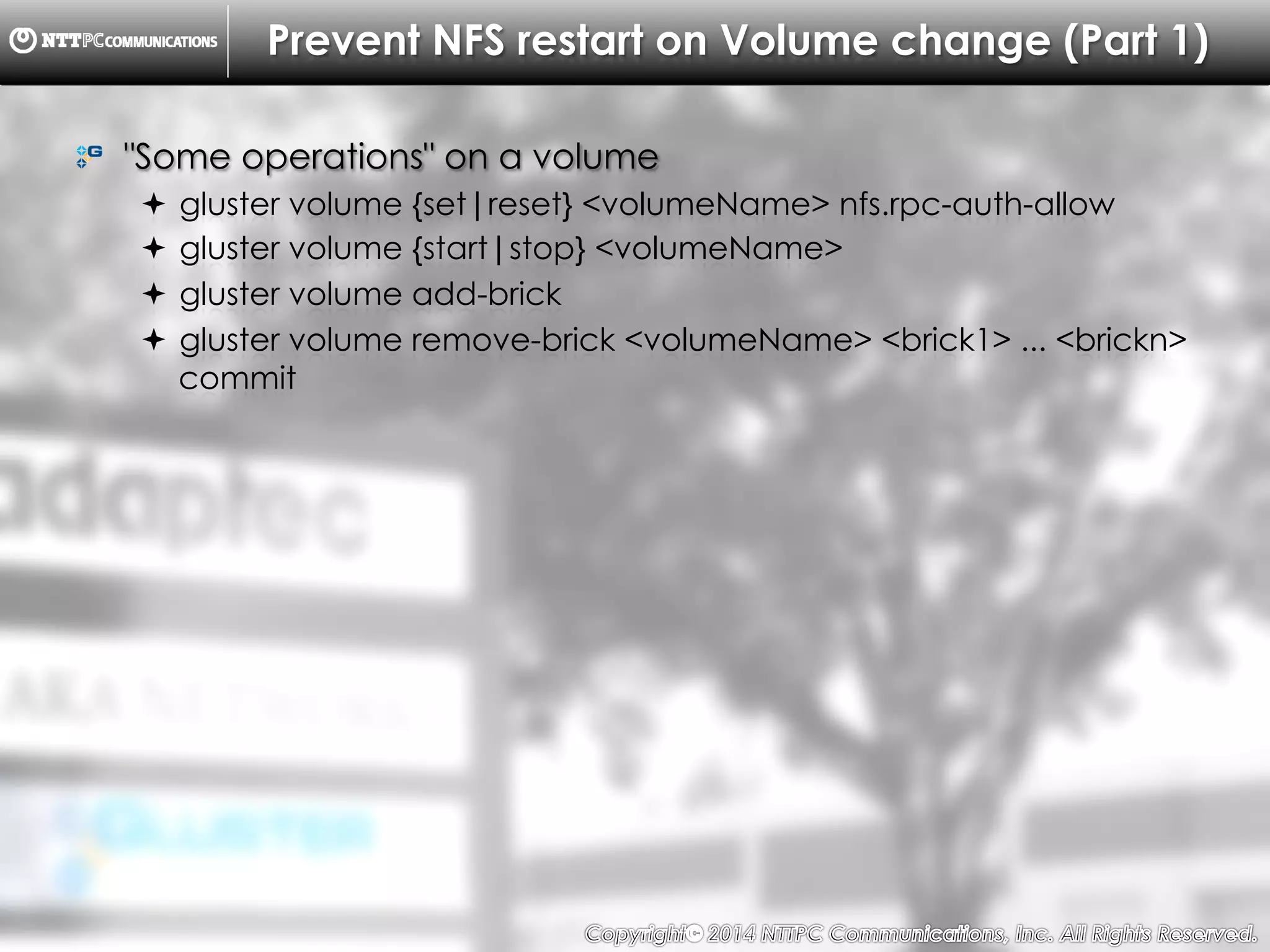 Copyright （C）  2014, NTTPC Communications, Inc. All Rights Reserved. 58　
Prevent NFS restart on Volume change (Part 1)
!   "Some operations" on a volume
!  gluster volume {set|reset} <volumeName> nfs.rpc-auth-allow
!  gluster volume {start|stop} <volumeName>
!  gluster volume add-brick
!  gluster volume remove-brick <volumeName> <brick1> ... <brickn>
commit
 