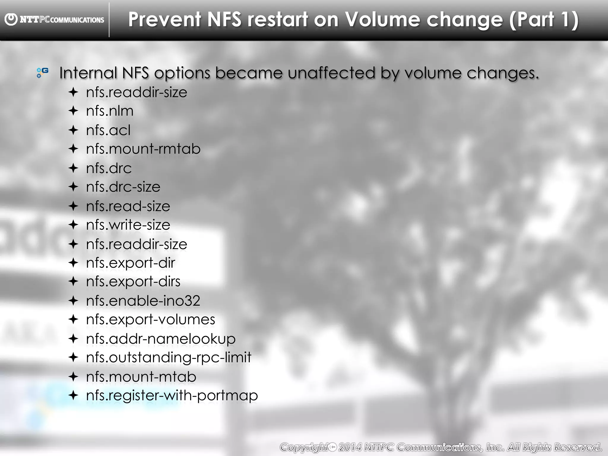 Copyright （C）  2014, NTTPC Communications, Inc. All Rights Reserved. 59　
Prevent NFS restart on Volume change (Part 1)
!   Internal NFS options became unaffected by volume changes.
!  nfs.readdir-size
!  nfs.nlm
!  nfs.acl
!  nfs.mount-rmtab
!  nfs.drc
!  nfs.drc-size
!  nfs.read-size
!  nfs.write-size
!  nfs.readdir-size
!  nfs.export-dir
!  nfs.export-dirs
!  nfs.enable-ino32
!  nfs.export-volumes
!  nfs.addr-namelookup
!  nfs.outstanding-rpc-limit
!  nfs.mount-mtab
!  nfs.register-with-portmap
 