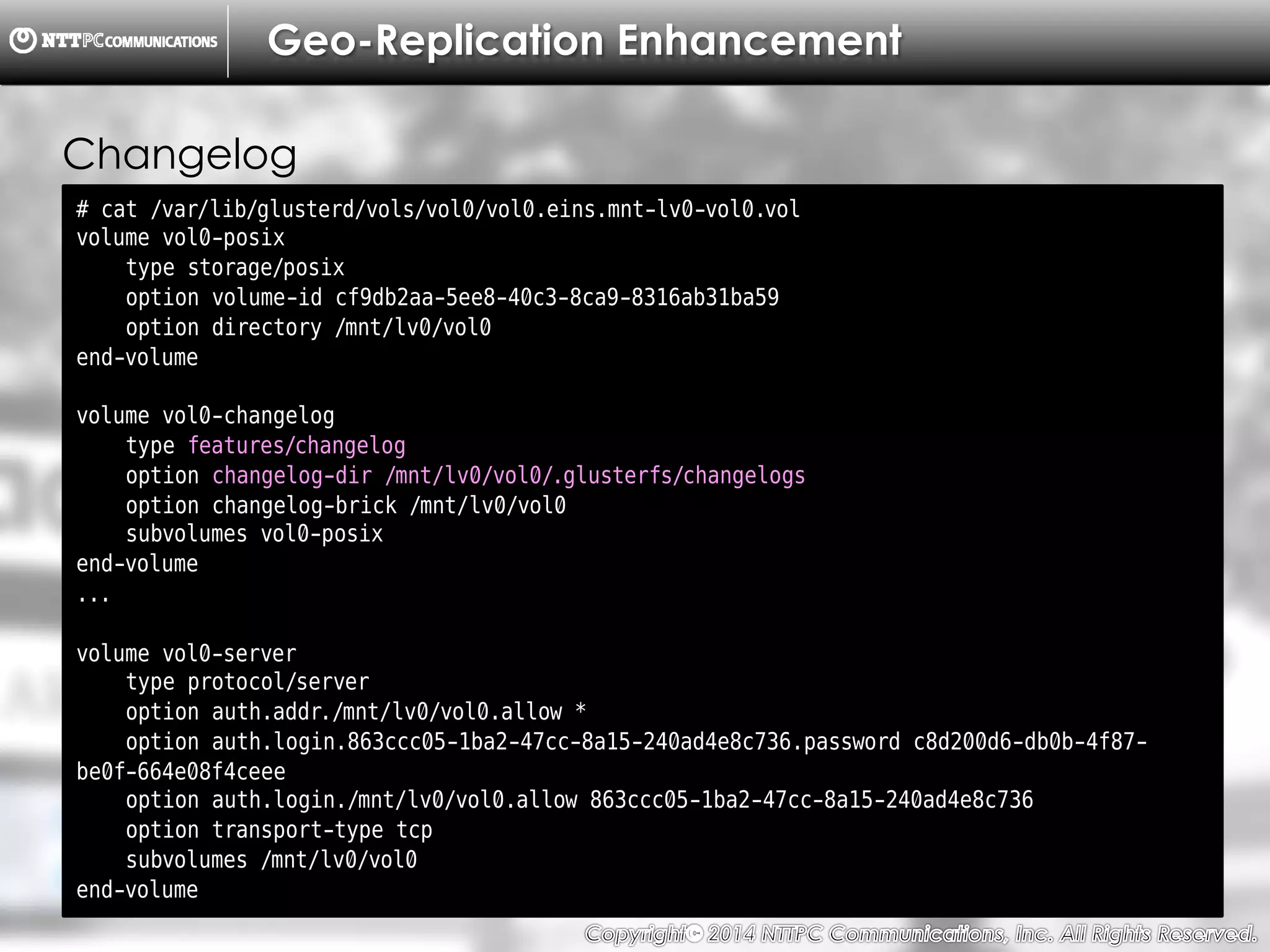 Copyright （C）  2014, NTTPC Communications, Inc. All Rights Reserved. 62　
Geo-Replication Enhancement
# cat /var/lib/glusterd/vols/vol0/vol0.eins.mnt-lv0-vol0.vol
volume vol0-posix
type storage/posix
option volume-id cf9db2aa-5ee8-40c3-8ca9-8316ab31ba59
option directory /mnt/lv0/vol0
end-volume
volume vol0-changelog
type features/changelog
option changelog-dir /mnt/lv0/vol0/.glusterfs/changelogs
option changelog-brick /mnt/lv0/vol0
subvolumes vol0-posix
end-volume
...
volume vol0-server
type protocol/server
option auth.addr./mnt/lv0/vol0.allow *
option auth.login.863ccc05-1ba2-47cc-8a15-240ad4e8c736.password c8d200d6-db0b-4f87-
be0f-664e08f4ceee
option auth.login./mnt/lv0/vol0.allow 863ccc05-1ba2-47cc-8a15-240ad4e8c736
option transport-type tcp
subvolumes /mnt/lv0/vol0
end-volume
Changelog
 