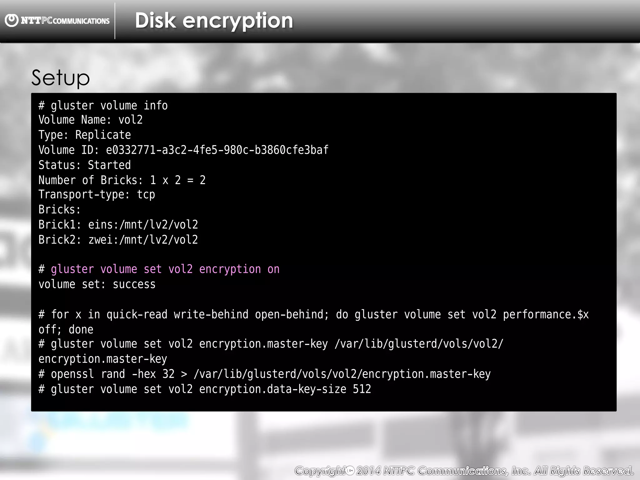 Copyright （C）  2014, NTTPC Communications, Inc. All Rights Reserved. 66　
Disk encryption
# gluster volume info
Volume Name: vol2
Type: Replicate
Volume ID: e0332771-a3c2-4fe5-980c-b3860cfe3baf
Status: Started
Number of Bricks: 1 x 2 = 2
Transport-type: tcp
Bricks:
Brick1: eins:/mnt/lv2/vol2
Brick2: zwei:/mnt/lv2/vol2
# gluster volume set vol2 encryption on
volume set: success
# for x in quick-read write-behind open-behind; do gluster volume set vol2 performance.$x
off; done
# gluster volume set vol2 encryption.master-key /var/lib/glusterd/vols/vol2/
encryption.master-key
# openssl rand -hex 32 > /var/lib/glusterd/vols/vol2/encryption.master-key
# gluster volume set vol2 encryption.data-key-size 512
Setup
 
