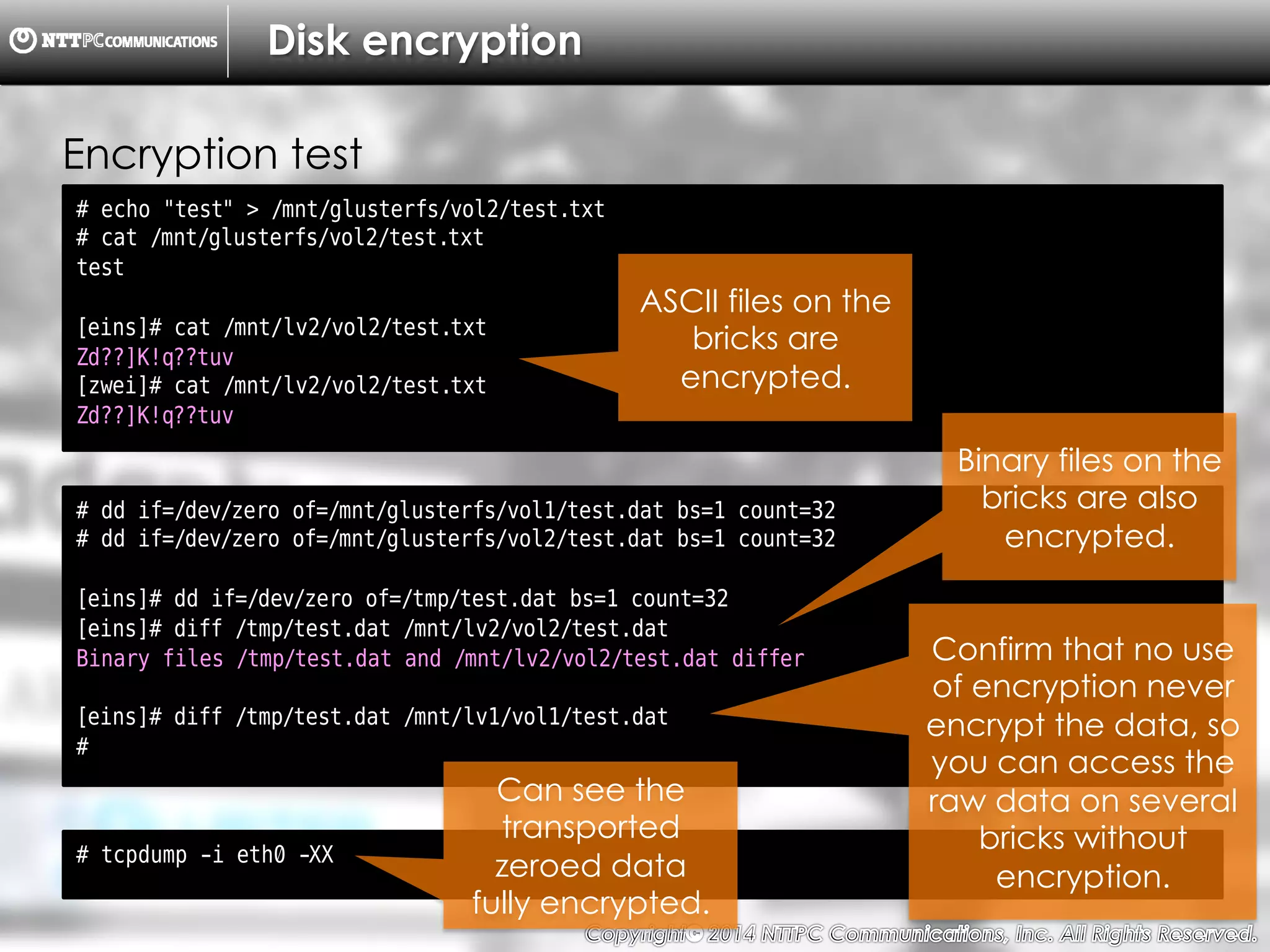 Copyright （C）  2014, NTTPC Communications, Inc. All Rights Reserved. 68　
Disk encryption
# echo "test" > /mnt/glusterfs/vol2/test.txt
# cat /mnt/glusterfs/vol2/test.txt
test
[eins]# cat /mnt/lv2/vol2/test.txt
Zd??]K!q??tuv
[zwei]# cat /mnt/lv2/vol2/test.txt
Zd??]K!q??tuv
Encryption test
# dd if=/dev/zero of=/mnt/glusterfs/vol1/test.dat bs=1 count=32
# dd if=/dev/zero of=/mnt/glusterfs/vol2/test.dat bs=1 count=32
[eins]# dd if=/dev/zero of=/tmp/test.dat bs=1 count=32
[eins]# diff /tmp/test.dat /mnt/lv2/vol2/test.dat
Binary files /tmp/test.dat and /mnt/lv2/vol2/test.dat differ
[eins]# diff /tmp/test.dat /mnt/lv1/vol1/test.dat
#
# tcpdump -i eth0 -XX
Can see the
transported
zeroed data
fully encrypted.
ASCII files on the
bricks are
encrypted.
Binary files on the
bricks are also
encrypted.
Confirm that no use
of encryption never
encrypt the data, so
you can access the
raw data on several
bricks without
encryption.
 