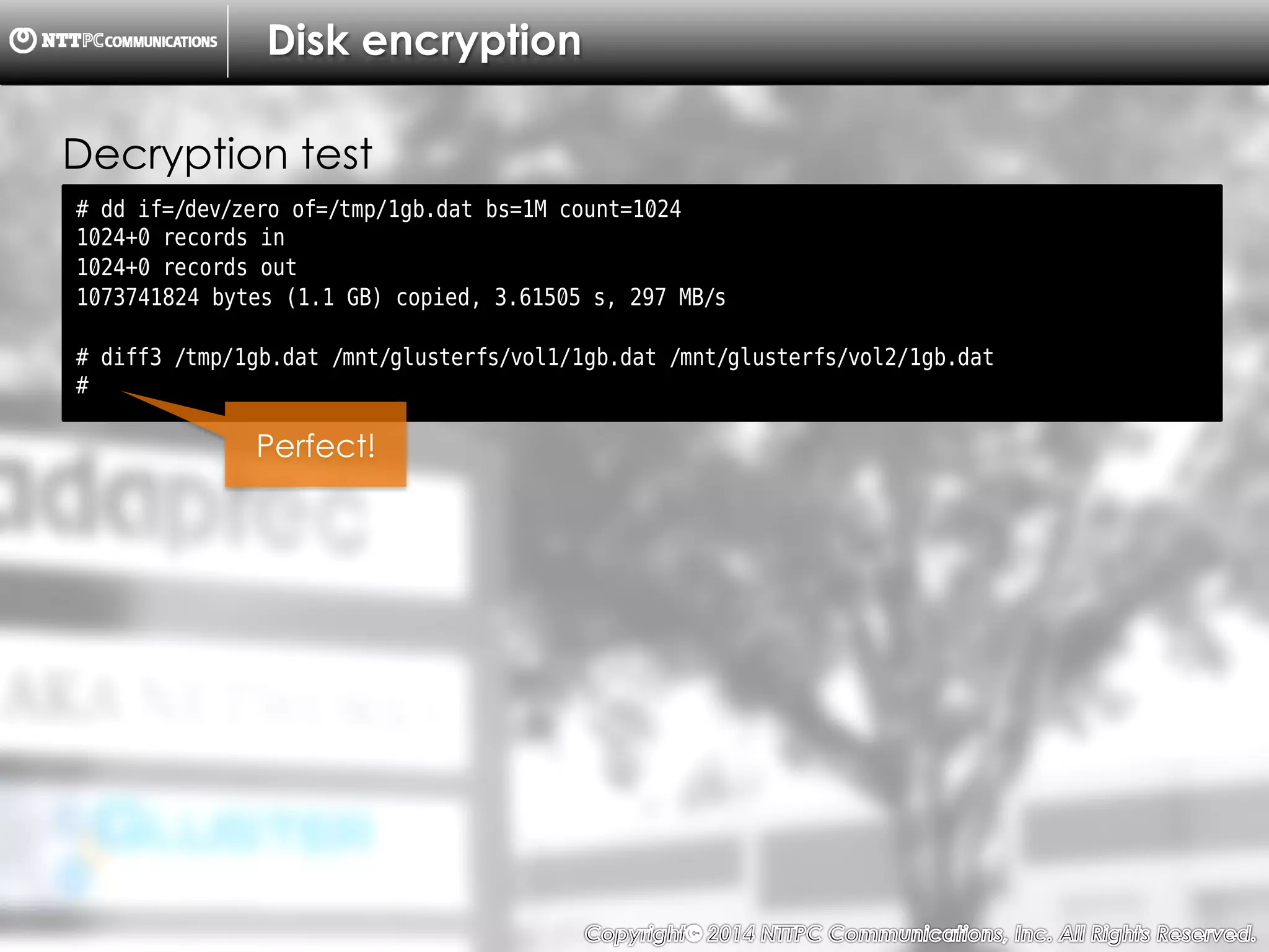 Copyright （C）  2014, NTTPC Communications, Inc. All Rights Reserved. 69　
Disk encryption
# dd if=/dev/zero of=/tmp/1gb.dat bs=1M count=1024
1024+0 records in
1024+0 records out
1073741824 bytes (1.1 GB) copied, 3.61505 s, 297 MB/s
# diff3 /tmp/1gb.dat /mnt/glusterfs/vol1/1gb.dat /mnt/glusterfs/vol2/1gb.dat
#
Decryption test
Perfect!
 