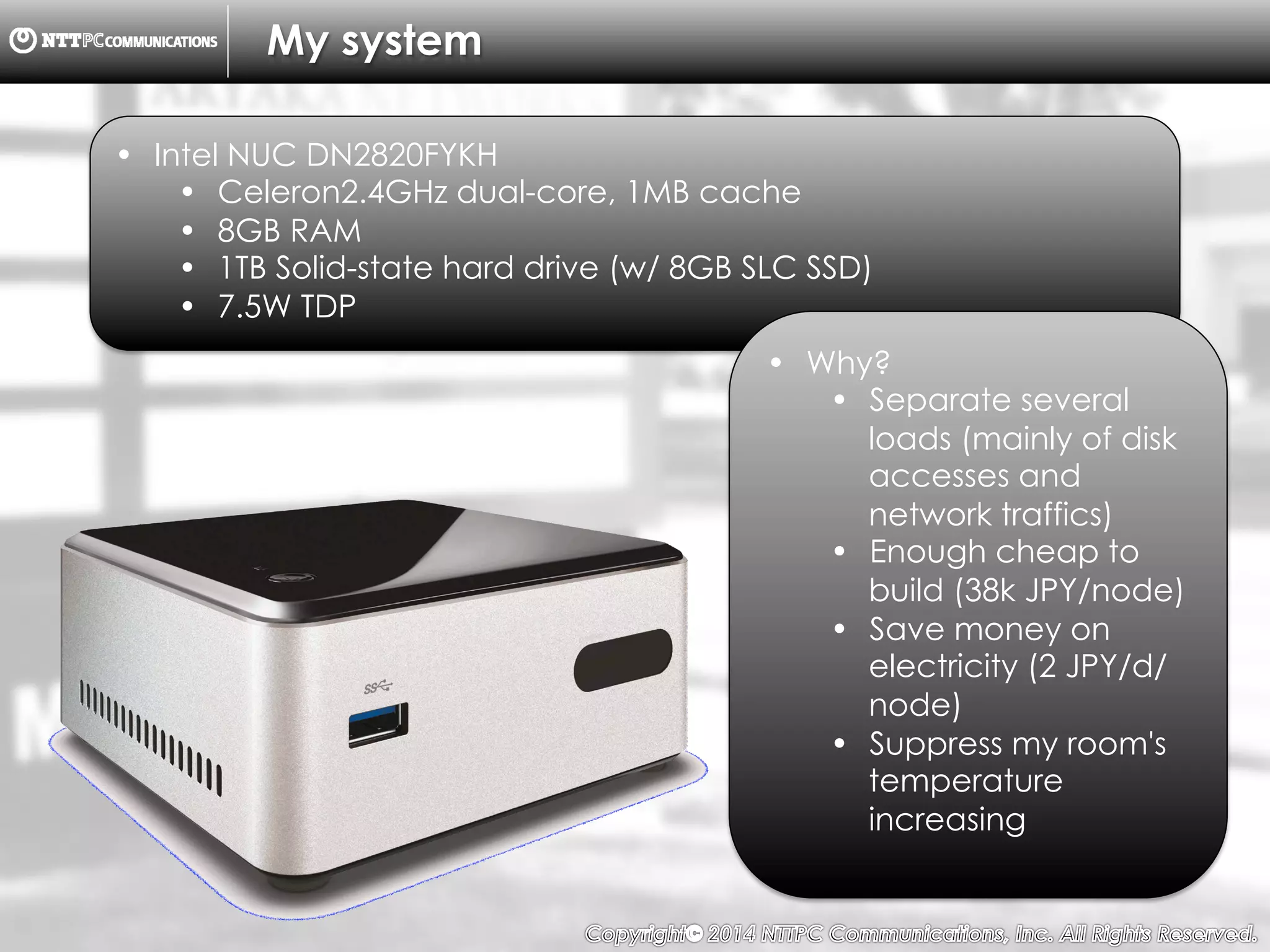 Copyright （C）  2014, NTTPC Communications, Inc. All Rights Reserved. 7　
My system
•  Intel NUC DN2820FYKH
•  Celeron2.4GHz dual-core, 1MB cache
•  8GB RAM
•  1TB Solid-state hard drive (w/ 8GB SLC SSD)
•  7.5W TDP
•  Why?
•  Separate several
loads (mainly of disk
accesses and
network traffics)
•  Enough cheap to
build (38k JPY/node)
•  Save money on
electricity (2 JPY/d/
node)
•  Suppress my room's
temperature
increasing
 