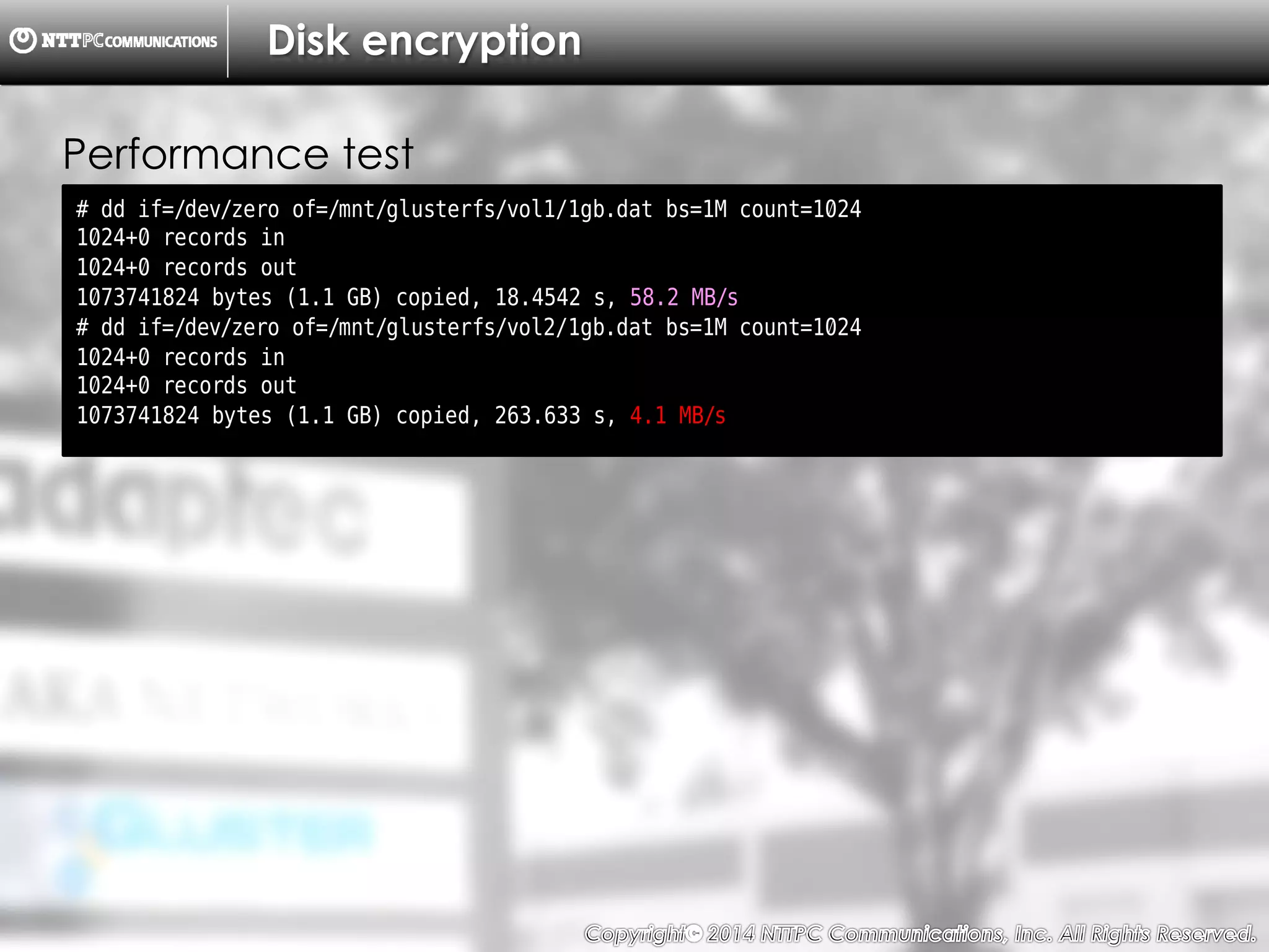 Copyright （C）  2014, NTTPC Communications, Inc. All Rights Reserved. 70　
Disk encryption
# dd if=/dev/zero of=/mnt/glusterfs/vol1/1gb.dat bs=1M count=1024
1024+0 records in
1024+0 records out
1073741824 bytes (1.1 GB) copied, 18.4542 s, 58.2 MB/s
# dd if=/dev/zero of=/mnt/glusterfs/vol2/1gb.dat bs=1M count=1024
1024+0 records in
1024+0 records out
1073741824 bytes (1.1 GB) copied, 263.633 s, 4.1 MB/s
Performance test
 