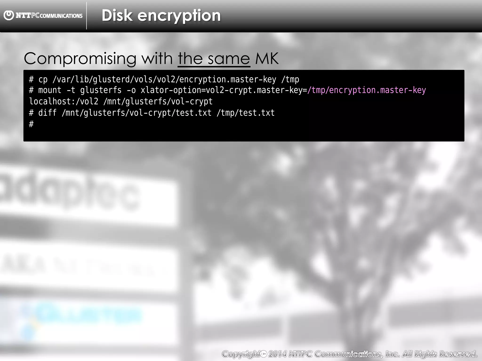 Copyright （C）  2014, NTTPC Communications, Inc. All Rights Reserved. 72　
Disk encryption
# cp /var/lib/glusterd/vols/vol2/encryption.master-key /tmp
# mount -t glusterfs -o xlator-option=vol2-crypt.master-key=/tmp/encryption.master-key
localhost:/vol2 /mnt/glusterfs/vol-crypt
# diff /mnt/glusterfs/vol-crypt/test.txt /tmp/test.txt
#
Compromising with the same MK
 