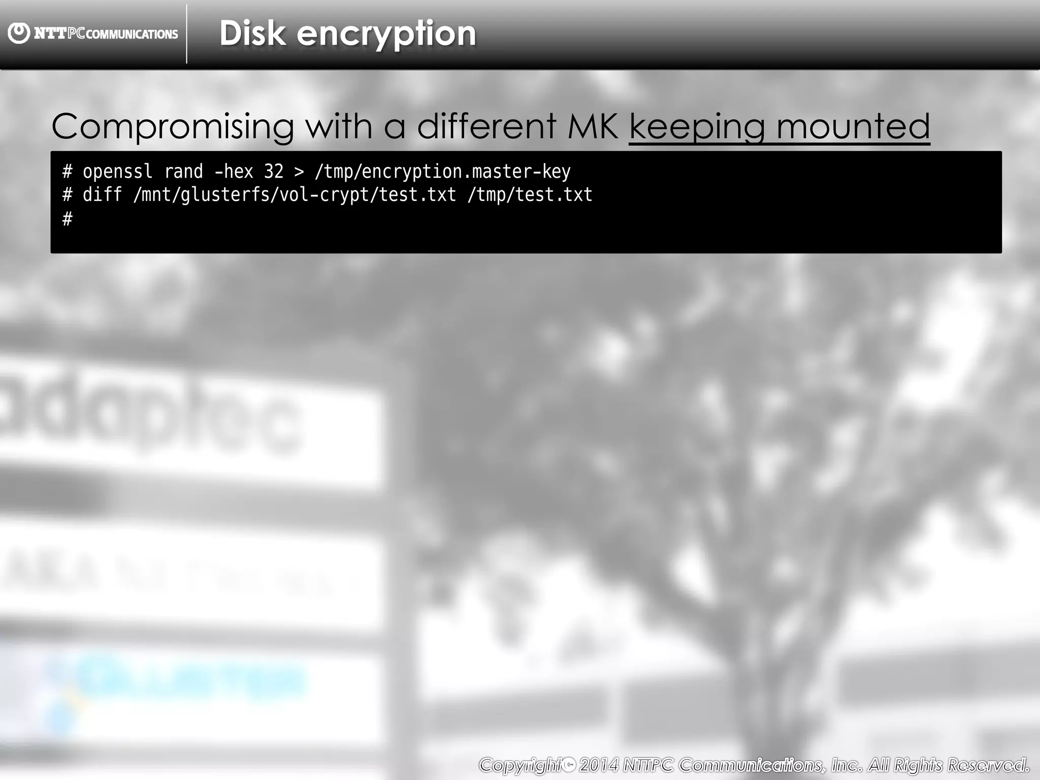 Copyright （C）  2014, NTTPC Communications, Inc. All Rights Reserved. 73　
Disk encryption
# openssl rand -hex 32 > /tmp/encryption.master-key
# diff /mnt/glusterfs/vol-crypt/test.txt /tmp/test.txt
#
Compromising with a different MK keeping mounted
 