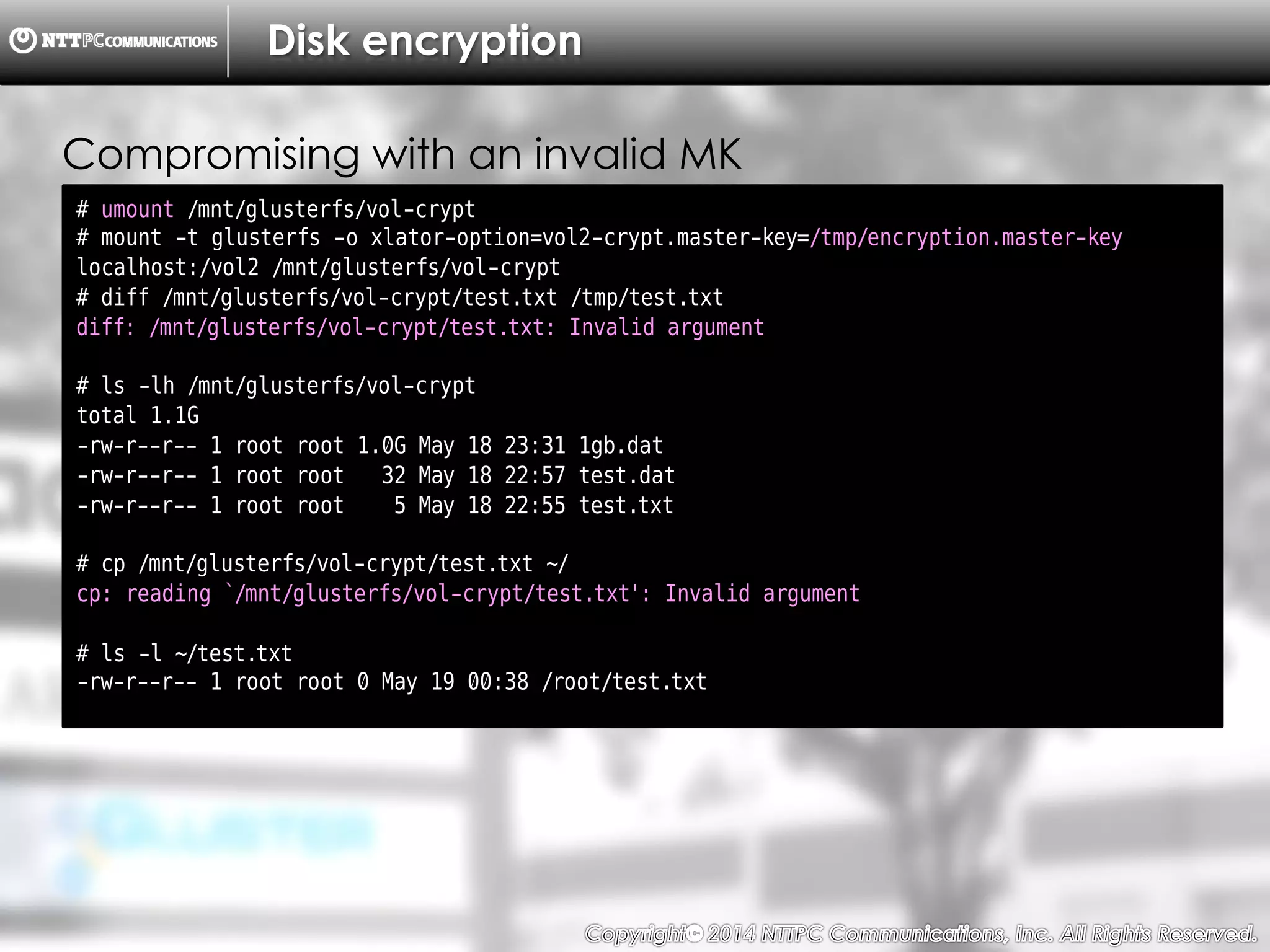 Copyright （C）  2014, NTTPC Communications, Inc. All Rights Reserved. 74　
Disk encryption
# umount /mnt/glusterfs/vol-crypt
# mount -t glusterfs -o xlator-option=vol2-crypt.master-key=/tmp/encryption.master-key
localhost:/vol2 /mnt/glusterfs/vol-crypt
# diff /mnt/glusterfs/vol-crypt/test.txt /tmp/test.txt
diff: /mnt/glusterfs/vol-crypt/test.txt: Invalid argument
# ls -lh /mnt/glusterfs/vol-crypt
total 1.1G
-rw-r--r-- 1 root root 1.0G May 18 23:31 1gb.dat
-rw-r--r-- 1 root root 32 May 18 22:57 test.dat
-rw-r--r-- 1 root root 5 May 18 22:55 test.txt
# cp /mnt/glusterfs/vol-crypt/test.txt ~/
cp: reading `/mnt/glusterfs/vol-crypt/test.txt': Invalid argument
# ls -l ~/test.txt
-rw-r--r-- 1 root root 0 May 19 00:38 /root/test.txt
Compromising with an invalid MK
 