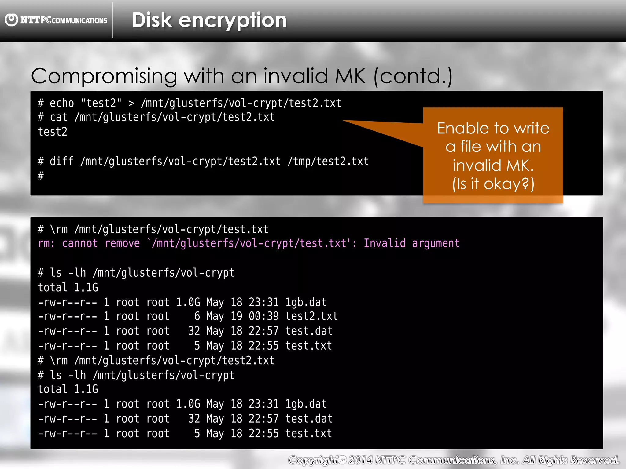 Copyright （C）  2014, NTTPC Communications, Inc. All Rights Reserved. 75　
Disk encryption
# echo "test2" > /mnt/glusterfs/vol-crypt/test2.txt
# cat /mnt/glusterfs/vol-crypt/test2.txt
test2
# diff /mnt/glusterfs/vol-crypt/test2.txt /tmp/test2.txt
#
Compromising with an invalid MK (contd.)
# rm /mnt/glusterfs/vol-crypt/test.txt
rm: cannot remove `/mnt/glusterfs/vol-crypt/test.txt': Invalid argument
# ls -lh /mnt/glusterfs/vol-crypt
total 1.1G
-rw-r--r-- 1 root root 1.0G May 18 23:31 1gb.dat
-rw-r--r-- 1 root root 6 May 19 00:39 test2.txt
-rw-r--r-- 1 root root 32 May 18 22:57 test.dat
-rw-r--r-- 1 root root 5 May 18 22:55 test.txt
# rm /mnt/glusterfs/vol-crypt/test2.txt
# ls -lh /mnt/glusterfs/vol-crypt
total 1.1G
-rw-r--r-- 1 root root 1.0G May 18 23:31 1gb.dat
-rw-r--r-- 1 root root 32 May 18 22:57 test.dat
-rw-r--r-- 1 root root 5 May 18 22:55 test.txt
Enable to write
a file with an
invalid MK.
(Is it okay?)
 
