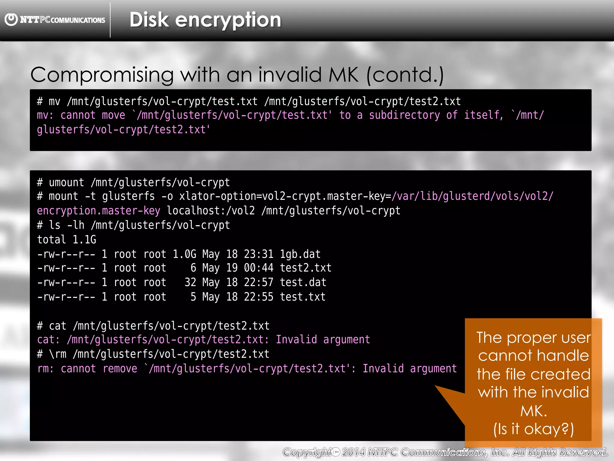 Copyright （C）  2014, NTTPC Communications, Inc. All Rights Reserved. 76　
Disk encryption
# mv /mnt/glusterfs/vol-crypt/test.txt /mnt/glusterfs/vol-crypt/test2.txt
mv: cannot move `/mnt/glusterfs/vol-crypt/test.txt' to a subdirectory of itself, `/mnt/
glusterfs/vol-crypt/test2.txt'
Compromising with an invalid MK (contd.)
# umount /mnt/glusterfs/vol-crypt
# mount -t glusterfs -o xlator-option=vol2-crypt.master-key=/var/lib/glusterd/vols/vol2/
encryption.master-key localhost:/vol2 /mnt/glusterfs/vol-crypt
# ls -lh /mnt/glusterfs/vol-crypt
total 1.1G
-rw-r--r-- 1 root root 1.0G May 18 23:31 1gb.dat
-rw-r--r-- 1 root root 6 May 19 00:44 test2.txt
-rw-r--r-- 1 root root 32 May 18 22:57 test.dat
-rw-r--r-- 1 root root 5 May 18 22:55 test.txt
# cat /mnt/glusterfs/vol-crypt/test2.txt
cat: /mnt/glusterfs/vol-crypt/test2.txt: Invalid argument
# rm /mnt/glusterfs/vol-crypt/test2.txt
rm: cannot remove `/mnt/glusterfs/vol-crypt/test2.txt': Invalid argument
The proper user
cannot handle
the file created
with the invalid
MK.
(Is it okay?)
 