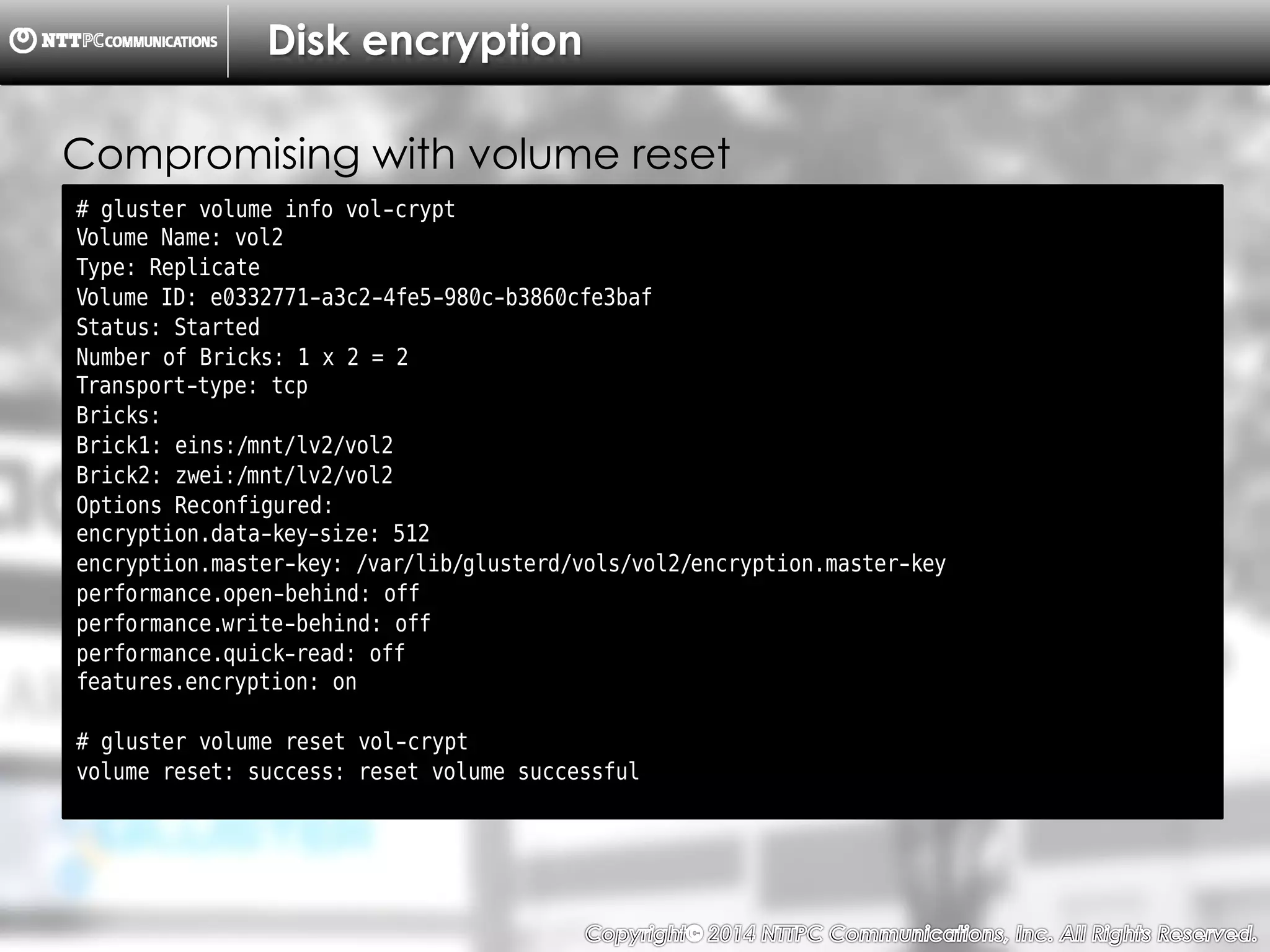 Copyright （C）  2014, NTTPC Communications, Inc. All Rights Reserved. 77　
Disk encryption
# gluster volume info vol-crypt
Volume Name: vol2
Type: Replicate
Volume ID: e0332771-a3c2-4fe5-980c-b3860cfe3baf
Status: Started
Number of Bricks: 1 x 2 = 2
Transport-type: tcp
Bricks:
Brick1: eins:/mnt/lv2/vol2
Brick2: zwei:/mnt/lv2/vol2
Options Reconfigured:
encryption.data-key-size: 512
encryption.master-key: /var/lib/glusterd/vols/vol2/encryption.master-key
performance.open-behind: off
performance.write-behind: off
performance.quick-read: off
features.encryption: on
# gluster volume reset vol-crypt
volume reset: success: reset volume successful
Compromising with volume reset
 