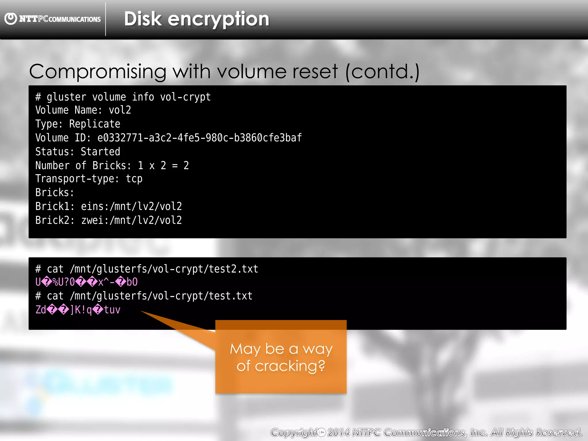 Copyright （C）  2014, NTTPC Communications, Inc. All Rights Reserved. 78　
Disk encryption
# gluster volume info vol-crypt
Volume Name: vol2
Type: Replicate
Volume ID: e0332771-a3c2-4fe5-980c-b3860cfe3baf
Status: Started
Number of Bricks: 1 x 2 = 2
Transport-type: tcp
Bricks:
Brick1: eins:/mnt/lv2/vol2
Brick2: zwei:/mnt/lv2/vol2
Compromising with volume reset (contd.)
# cat /mnt/glusterfs/vol-crypt/test2.txt
U�%U?0��x^-�bO
# cat /mnt/glusterfs/vol-crypt/test.txt
Zd��]K!q�tuv
May be a way
of cracking?
 