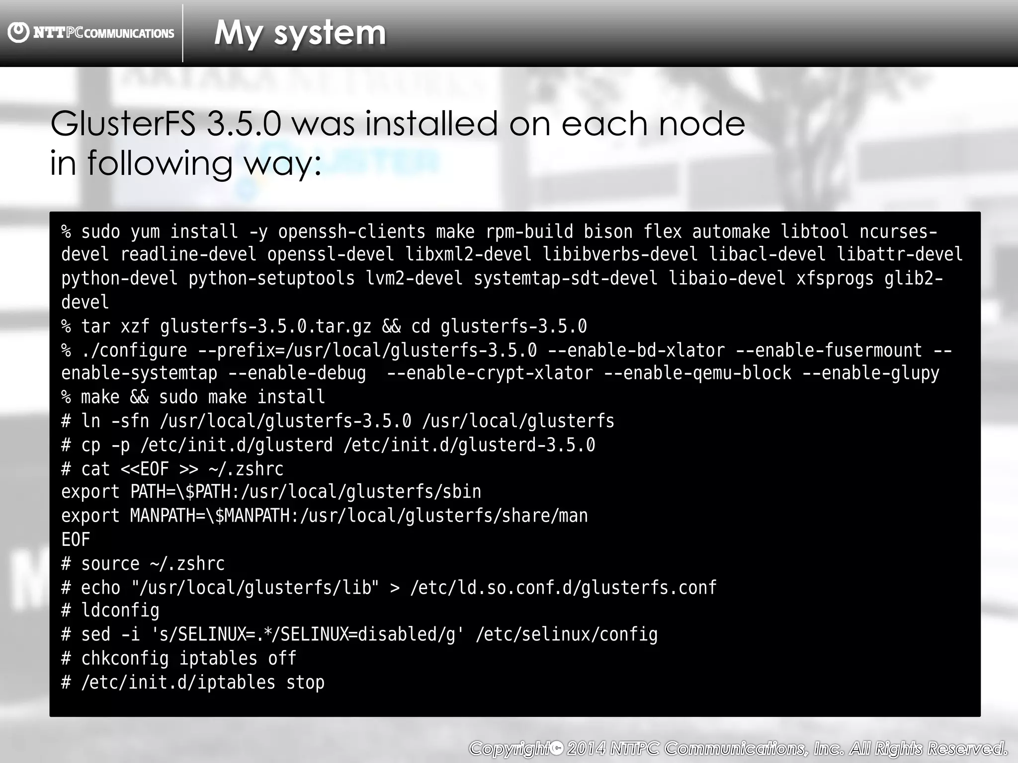 Copyright （C）  2014, NTTPC Communications, Inc. All Rights Reserved. 8　
My system
% sudo yum install -y openssh-clients make rpm-build bison flex automake libtool ncurses-
devel readline-devel openssl-devel libxml2-devel libibverbs-devel libacl-devel libattr-devel
python-devel python-setuptools lvm2-devel systemtap-sdt-devel libaio-devel xfsprogs glib2-
devel
% tar xzf glusterfs-3.5.0.tar.gz && cd glusterfs-3.5.0
% ./configure --prefix=/usr/local/glusterfs-3.5.0 --enable-bd-xlator --enable-fusermount --
enable-systemtap --enable-debug --enable-crypt-xlator --enable-qemu-block --enable-glupy
% make && sudo make install
# ln -sfn /usr/local/glusterfs-3.5.0 /usr/local/glusterfs
# cp -p /etc/init.d/glusterd /etc/init.d/glusterd-3.5.0
# cat <<EOF >> ~/.zshrc
export PATH=$PATH:/usr/local/glusterfs/sbin
export MANPATH=$MANPATH:/usr/local/glusterfs/share/man
EOF
# source ~/.zshrc
# echo "/usr/local/glusterfs/lib" > /etc/ld.so.conf.d/glusterfs.conf
# ldconfig
# sed -i 's/SELINUX=.*/SELINUX=disabled/g' /etc/selinux/config
# chkconfig iptables off
# /etc/init.d/iptables stop
GlusterFS 3.5.0 was installed on each node
in following way:
 
