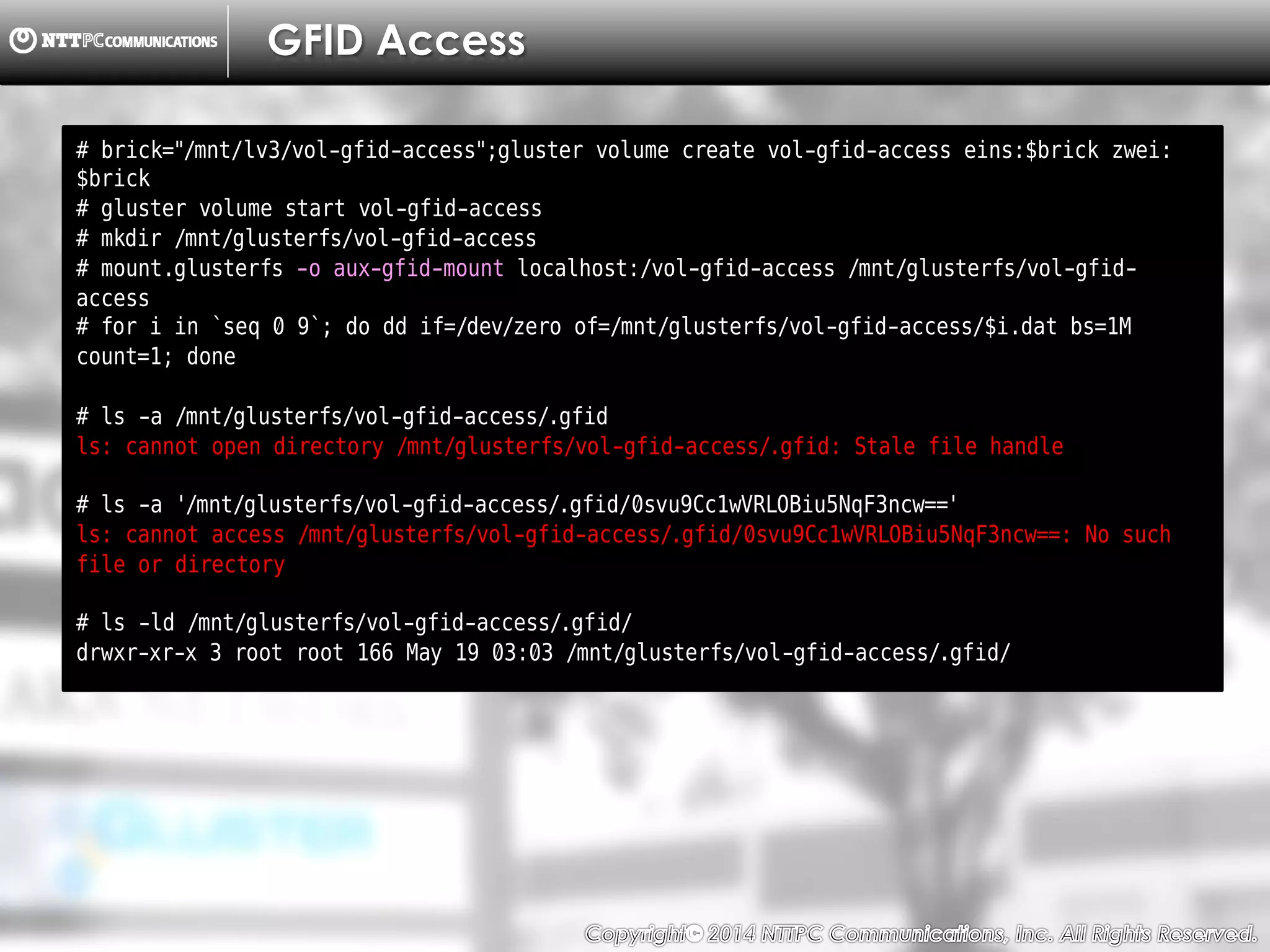 Copyright （C）  2014, NTTPC Communications, Inc. All Rights Reserved. 81　
GFID Access
# brick="/mnt/lv3/vol-gfid-access";gluster volume create vol-gfid-access eins:$brick zwei:
$brick
# gluster volume start vol-gfid-access
# mkdir /mnt/glusterfs/vol-gfid-access
# mount.glusterfs -o aux-gfid-mount localhost:/vol-gfid-access /mnt/glusterfs/vol-gfid-
access
# for i in `seq 0 9`; do dd if=/dev/zero of=/mnt/glusterfs/vol-gfid-access/$i.dat bs=1M
count=1; done
# ls -a /mnt/glusterfs/vol-gfid-access/.gfid
ls: cannot open directory /mnt/glusterfs/vol-gfid-access/.gfid: Stale file handle
# ls -a '/mnt/glusterfs/vol-gfid-access/.gfid/0svu9Cc1wVRLOBiu5NqF3ncw=='
ls: cannot access /mnt/glusterfs/vol-gfid-access/.gfid/0svu9Cc1wVRLOBiu5NqF3ncw==: No such
file or directory
# ls -ld /mnt/glusterfs/vol-gfid-access/.gfid/
drwxr-xr-x 3 root root 166 May 19 03:03 /mnt/glusterfs/vol-gfid-access/.gfid/
 
