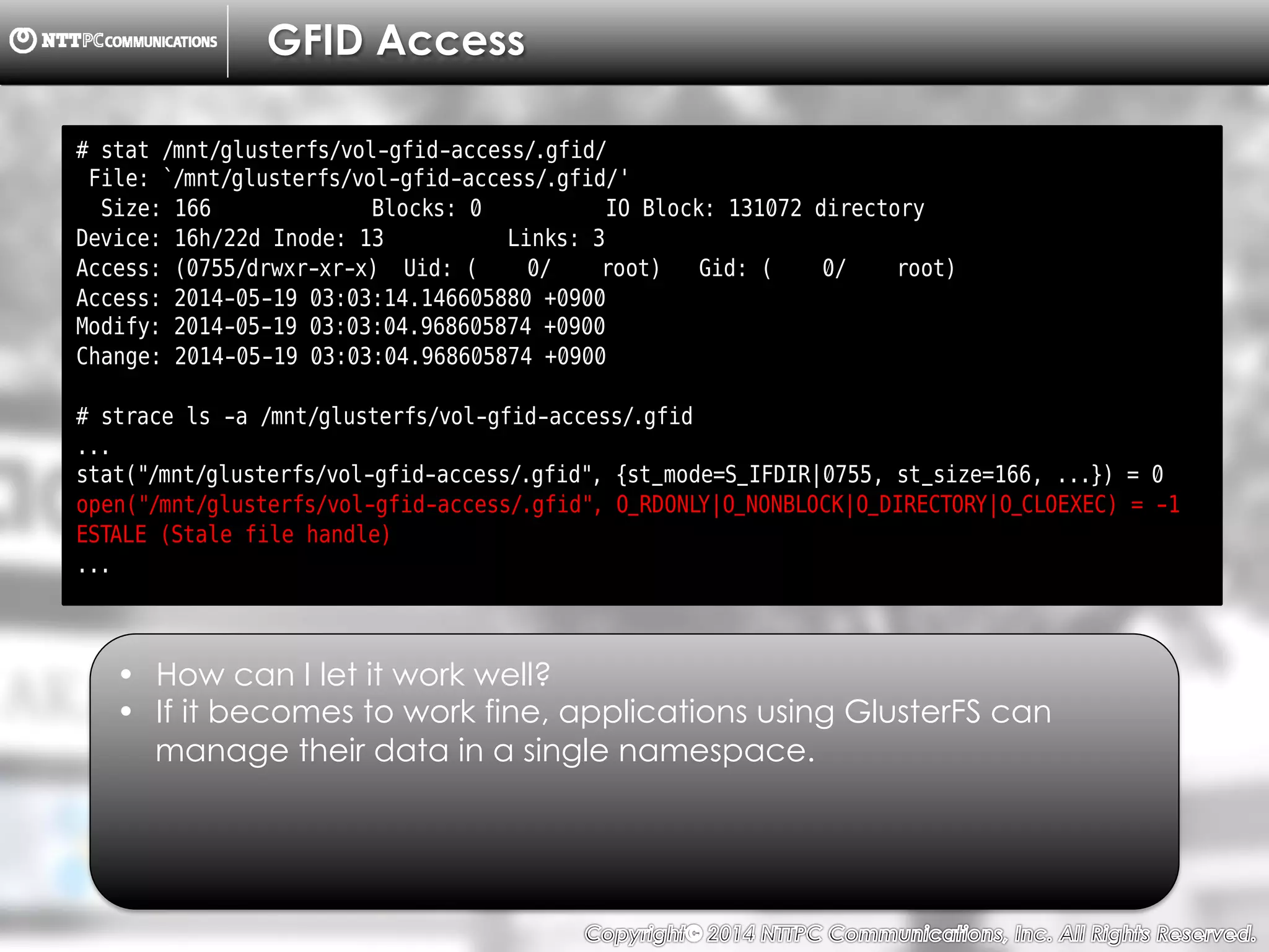Copyright （C）  2014, NTTPC Communications, Inc. All Rights Reserved. 82　
GFID Access
# stat /mnt/glusterfs/vol-gfid-access/.gfid/
File: `/mnt/glusterfs/vol-gfid-access/.gfid/'
Size: 166 Blocks: 0 IO Block: 131072 directory
Device: 16h/22d Inode: 13 Links: 3
Access: (0755/drwxr-xr-x) Uid: ( 0/ root) Gid: ( 0/ root)
Access: 2014-05-19 03:03:14.146605880 +0900
Modify: 2014-05-19 03:03:04.968605874 +0900
Change: 2014-05-19 03:03:04.968605874 +0900
# strace ls -a /mnt/glusterfs/vol-gfid-access/.gfid
...
stat("/mnt/glusterfs/vol-gfid-access/.gfid", {st_mode=S_IFDIR|0755, st_size=166, ...}) = 0
open("/mnt/glusterfs/vol-gfid-access/.gfid", O_RDONLY|O_NONBLOCK|O_DIRECTORY|O_CLOEXEC) = -1
ESTALE (Stale file handle)
...
•  How can I let it work well?
•  If it becomes to work fine, applications using GlusterFS can
manage their data in a single namespace.
 