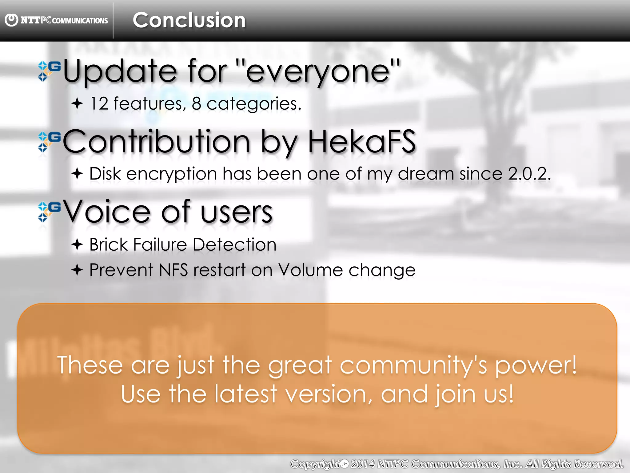 Copyright （C）  2014, NTTPC Communications, Inc. All Rights Reserved. 86　
Conclusion
!  Update for "everyone"
! 12 features, 8 categories.
!  Contribution by HekaFS
! Disk encryption has been one of my dream since 2.0.2.
!  Voice of users
! Brick Failure Detection
! Prevent NFS restart on Volume change
These are just the great community's power!
Use the latest version, and join us!
 