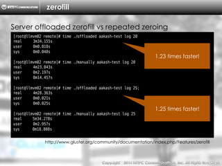 Copyright （C）  2014, NTTPC Communications, Inc. All Rights Reserved. 15　
zerofill
Server offloaded zerofill vs repeated zeroing
[root@llmvm02 remote]# time ./offloaded aakash-test log 20
real 3m34.155s
user 0m0.018s
sys 0m0.040s
[root@llmvm02 remote]# time ./manually aakash-test log 20
real 4m23.043s
user 0m2.197s
sys 0m14.457s
[root@llmvm02 remote]# time ./offloaded aakash-test log 25;
real 4m28.363s
user 0m0.021s
sys 0m0.025s
[root@llmvm02 remote]# time ./manually aakash-test log 25
real 5m34.278s
user 0m2.957s
sys 0m18.808s
http://www.gluster.org/community/documentation/index.php/Features/zerofill
1.23 times faster!
1.25 times faster!
 