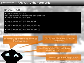 Copyright （C）  2014, NTTPC Communications, Inc. All Rights Reserved. 17　
AFR_CLI_enhancements
Before 3.5.0
# gluster volume heal vol1
Heal operation on volume vol1 has been successful
# gluster volume heal vol1 info
...
# gluster volume heal vol1 info healed
...
# gluster volume heal vol1 info heal-failed
...
# gluster volume heal vol1 info split-brain
...
Too many operations to know all
the situations...
What I want to know is not the
file names...
How long the healing takes?
I don't know when the split-brain
detected but...
 