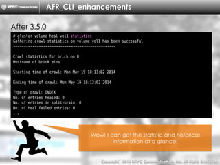 Copyright （C）  2014, NTTPC Communications, Inc. All Rights Reserved. 18　
AFR_CLI_enhancements
After 3.5.0
# gluster volume heal vol1 statistics
Gathering crawl statistics on volume vol1 has been successful
------------------------------------------------
Crawl statistics for brick no 0
Hostname of brick eins
Starting time of crawl: Mon May 19 10:13:02 2014
Ending time of crawl: Mon May 19 10:13:02 2014
Type of crawl: INDEX
No. of entries healed: 0
No. of entries in split-brain: 0
No. of heal failed entries: 0
...
Wow! I can get the statistic and historical
information at a glance!
 