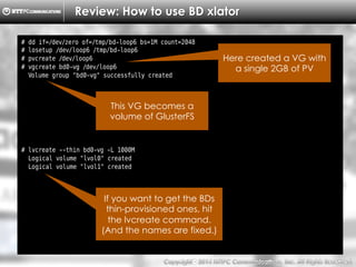 Copyright （C）  2014, NTTPC Communications, Inc. All Rights Reserved. 22　
Review: How to use BD xlator
# dd if=/dev/zero of=/tmp/bd-loop6 bs=1M count=2048
# losetup /dev/loop6 /tmp/bd-loop6
# pvcreate /dev/loop6
# vgcreate bd0-vg /dev/loop6
Volume group "bd0-vg" successfully created
# lvcreate --thin bd0-vg -L 1000M
Logical volume "lvol0" created
Logical volume "lvol1" created
This VG becomes a
volume of GlusterFS
If you want to get the BDs
thin-provisioned ones, hit
the lvcreate command.
(And the names are fixed.)
Here created a VG with
a single 2GB of PV
 
