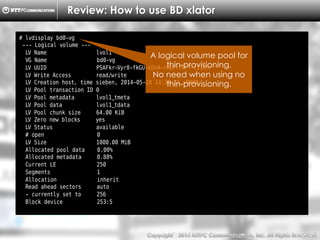 Copyright （C）  2014, NTTPC Communications, Inc. All Rights Reserved. 23　
Review: How to use BD xlator
# lvdisplay bd0-vg
--- Logical volume ---
LV Name lvol1
VG Name bd0-vg
LV UUID PSAFkr-Vyr8-fkGU-kDnA-rWUF-fFFT-111Snr
LV Write Access read/write
LV Creation host, time sieben, 2014-05-18 14:38:21 +0900
LV Pool transaction ID 0
LV Pool metadata lvol1_tmeta
LV Pool data lvol1_tdata
LV Pool chunk size 64.00 KiB
LV Zero new blocks yes
LV Status available
# open 0
LV Size 1000.00 MiB
Allocated pool data 0.00%
Allocated metadata 0.88%
Current LE 250
Segments 1
Allocation inherit
Read ahead sectors auto
- currently set to 256
Block device 253:5
A logical volume pool for
thin-provisioning.
No need when using no
thin-provisioning.
 
