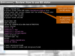 Copyright （C）  2014, NTTPC Communications, Inc. All Rights Reserved. 24　
Review: How to use BD xlator
# mkdir /tmp/bd0-meta
# gluster volume create bd0 sieben:/tmp/bd0-meta?bd0-vg force
volume create: bd0: success: please start the volume to access data
# gluster volume start bd0
volume start: bd0: success
# gluster volume info bd0
Volume Name: bd0
Type: Distribute
Volume ID: 019d0f4b-d11a-480e-9be8-0c79902f0746
Status: Started
Xlator 1: BD
Capability 1: thin
Capability 2: offload_copy
Capability 3: offload_snapshot
Number of Bricks: 1
Transport-type: tcp
Bricks:
Brick1: sieben:/tmp/bd0-meta
Brick1 VG: bd0-vg
# mkdir /mnt/glusterfs/bd0
# mount-t glusterfs sieben:/bd0 /mnt/glusterfs/bd0
Meta data store
for BD xlator
"?" (question
mark) is the
separator
 