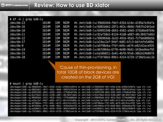 Copyright （C）  2014, NTTPC Communications, Inc. All Rights Reserved. 29　
Review: How to use BD xlator
# df -h | grep bd0-lv
/dev/dm-13 1014M 33M 982M 4% /mnt/bd0-lv/39b82644-f8ef-435d-b14e-d199a7e264fa
/dev/dm-16 1014M 33M 982M 4% /mnt/bd0-lv/6002ddb2-28f1-463c-8666-f683fe2441ed
/dev/dm-18 1014M 33M 982M 4% /mnt/bd0-lv/69993340-d691-4502-a9d5-375b8be0fb9e
/dev/dm-11 1014M 33M 982M 4% /mnt/bd0-lv/82af50a2-0124-41d8-a887-d8c30427a663
/dev/dm-12 1014M 33M 982M 4% /mnt/bd0-lv/996969dd-3e32-491b-95d1-f279e6808d5b
/dev/dm-17 1014M 33M 982M 4% /mnt/bd0-lv/a19ac2af-94df-4d01-b7c3-bbfcbfe5d09e
/dev/dm-9 1014M 33M 982M 4% /mnt/bd0-lv/a9790eba-ffbf-4d9c-a674-e02c61ece935
/dev/dm-14 1014M 33M 982M 4% /mnt/bd0-lv/d6fd964a-67f8-4d48-96d1-343bed4ee792
/dev/dm-15 1014M 33M 982M 4% /mnt/bd0-lv/ea58b011-3a41-4bf0-9fe6-3862e24b86f6
/dev/dm-10 1014M 33M 982M 4% /mnt/bd0-lv/f7df48e5-09b1-4314-b729-1f38e5ceec2e
# mount | grep bd0-lv
/dev/mapper/bd0--vg-39b82644--f8ef--435d--b14e--d199a7e264fa on /mnt/bd0-lv/39b82644-f8ef-435d-b14e-d199a7e264fa type xfs (rw)
/dev/mapper/bd0--vg-6002ddb2--28f1--463c--8666--f683fe2441ed on /mnt/bd0-lv/6002ddb2-28f1-463c-8666-f683fe2441ed type xfs (rw)
/dev/mapper/bd0--vg-69993340--d691--4502--a9d5--375b8be0fb9e on /mnt/bd0-lv/69993340-d691-4502-a9d5-375b8be0fb9e type xfs (rw)
/dev/mapper/bd0--vg-82af50a2--0124--41d8--a887--d8c30427a663 on /mnt/bd0-lv/82af50a2-0124-41d8-a887-d8c30427a663 type xfs (rw)
/dev/mapper/bd0--vg-996969dd--3e32--491b--95d1--f279e6808d5b on /mnt/bd0-lv/996969dd-3e32-491b-95d1-f279e6808d5b type xfs (rw)
/dev/mapper/bd0--vg-a19ac2af--94df--4d01--b7c3--bbfcbfe5d09e on /mnt/bd0-lv/a19ac2af-94df-4d01-b7c3-bbfcbfe5d09e type xfs (rw)
/dev/mapper/bd0--vg-a9790eba--ffbf--4d9c--a674--e02c61ece935 on /mnt/bd0-lv/a9790eba-ffbf-4d9c-a674-e02c61ece935 type xfs (rw)
/dev/mapper/bd0--vg-d6fd964a--67f8--4d48--96d1--343bed4ee792 on /mnt/bd0-lv/d6fd964a-67f8-4d48-96d1-343bed4ee792 type xfs (rw)
/dev/mapper/bd0--vg-ea58b011--3a41--4bf0--9fe6--3862e24b86f6 on /mnt/bd0-lv/ea58b011-3a41-4bf0-9fe6-3862e24b86f6 type xfs (rw)
/dev/mapper/bd0--vg-f7df48e5--09b1--4314--b729--1f38e5ceec2e on /mnt/bd0-lv/f7df48e5-09b1-4314-b729-1f38e5ceec2e type xfs (rw)
'Cause of thin-provisioning, in
total 10GB of block devices are
created on the 2GB of VG!
 