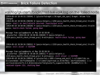 Copyright （C）  2014, NTTPC Communications, Inc. All Rights Reserved. 36　
Brick Failure Detection
[2014-05-18 18:49:53.720594] I [glusterfsd-mgmt.c:56:mgmt_cbk_spec] 0-mgmt: Volume file
changed
[2014-05-18 18:50:04.238239] W [posix-helpers.c:1294:posix_health_check_thread_proc] 0-vol4-
posix: stat() on /mnt/lv4/vol4 returned: Input/output error
[2014-05-18 18:50:04.238328] M [posix-helpers.c:1314:posix_health_check_thread_proc] 0-vol4-
posix: health-check failed, going down
Message from syslogd@sechs at May 19 03:50:04 ...
glusterfsd: [2014-05-18 18:50:04.238328] M [posix-helpers.c:
1314:posix_health_check_thread_proc] 0-vol4-posix: health-check failed, going down
[2014-05-18 18:50:34.238551] M [posix-helpers.c:1319:posix_health_check_thread_proc] 0-vol4-
posix: still alive! -> SIGTERM
Message from syslogd@sechs at May 19 03:50:34 ...
glusterfsd: [2014-05-18 18:50:34.238551] M [posix-helpers.c:
1319:posix_health_check_thread_proc] 0-vol4-posix: still alive! -> SIGTERM
[2014-05-18 18:50:34.238910] W [glusterfsd.c:1095:cleanup_and_exit] (-->/lib64/libc.so.
6(clone+0x6d) [0x7f1144ebab7d] (-->/lib64/libpthread.so.0(+0x79d1) [0x7f114554d9d1] (-->/
usr/local/glusterfs-3.5.0/sbin/glusterfsd(glusterfs_sigwaiter+0xf0) [0x4085af]))) 0-:
received signum (15), shutting down
var/log/glusterfs/bricks/mnt-lv4-vol4.log on the failed node
 