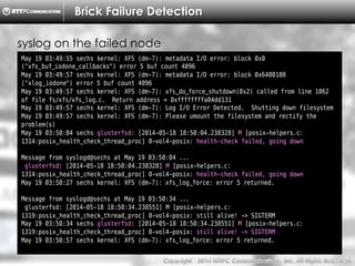 Copyright （C）  2014, NTTPC Communications, Inc. All Rights Reserved. 37　
Brick Failure Detection
May 19 03:49:55 sechs kernel: XFS (dm-7): metadata I/O error: block 0x0
("xfs_buf_iodone_callbacks") error 5 buf count 4096
May 19 03:49:57 sechs kernel: XFS (dm-7): metadata I/O error: block 0x6400108
("xlog_iodone") error 5 buf count 4096
May 19 03:49:57 sechs kernel: XFS (dm-7): xfs_do_force_shutdown(0x2) called from line 1062
of file fs/xfs/xfs_log.c. Return address = 0xffffffffa04dd131
May 19 03:49:57 sechs kernel: XFS (dm-7): Log I/O Error Detected. Shutting down filesystem
May 19 03:49:57 sechs kernel: XFS (dm-7): Please umount the filesystem and rectify the
problem(s)
May 19 03:50:04 sechs glusterfsd: [2014-05-18 18:50:04.238328] M [posix-helpers.c:
1314:posix_health_check_thread_proc] 0-vol4-posix: health-check failed, going down
Message from syslogd@sechs at May 19 03:50:04 ...
glusterfsd: [2014-05-18 18:50:04.238328] M [posix-helpers.c:
1314:posix_health_check_thread_proc] 0-vol4-posix: health-check failed, going down
May 19 03:50:27 sechs kernel: XFS (dm-7): xfs_log_force: error 5 returned.
Message from syslogd@sechs at May 19 03:50:34 ...
glusterfsd: [2014-05-18 18:50:34.238551] M [posix-helpers.c:
1319:posix_health_check_thread_proc] 0-vol4-posix: still alive! -> SIGTERM
May 19 03:50:34 sechs glusterfsd: [2014-05-18 18:50:34.238551] M [posix-helpers.c:
1319:posix_health_check_thread_proc] 0-vol4-posix: still alive! -> SIGTERM
May 19 03:50:57 sechs kernel: XFS (dm-7): xfs_log_force: error 5 returned.
syslog on the failed node
 