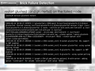 Copyright （C）  2014, NTTPC Communications, Inc. All Rights Reserved. 40　
Brick Failure Detection
[sechs]# service glusterd restart
restart glusterd (and glusterfsd) on the failed node
[2014-05-18 18:58:17.197872] I [glusterfsd.c:1959:main] 0-/usr/local/glusterfs-3.5.0/sbin/
glusterfsd: Started running /usr/local/glusterfs-3.5.0/sbin/glusterfsd version 3.5git (/usr/
local/glusterfs-3.5.0/sbin/glusterfsd -s sechs --volfile-id vol4.sechs.mnt-lv4-vol4 -p /var/
lib/glusterd/vols/vol4/run/sechs-mnt-lv4-vol4.pid -S /var/run/
23afc72b5ceddccd28b405b1cdf5b4df.socket --brick-name /mnt/lv4/vol4 -l /usr/local/
glusterfs-3.5.0/var/log/glusterfs/bricks/mnt-lv4-vol4.log --xlator-option *-posix.glusterd-
uuid=0765d288-a59b-4ccf-90ae-c3332c83dbf4 --brick-port 49152 --xlator-option vol4-
server.listen-port=49152)
[2014-05-18 18:58:17.205310] I [socket.c:3561:socket_init] 0-socket.glusterfsd: SSL support
is NOT enabled
[2014-05-18 18:58:17.205486] I [socket.c:3576:socket_init] 0-socket.glusterfsd: using system
polling thread
[2014-05-18 18:58:17.205880] I [socket.c:3561:socket_init] 0-glusterfs: SSL support is NOT
enabled
[2014-05-18 18:58:17.205949] I [socket.c:3576:socket_init] 0-glusterfs: using system polling
thread
[2014-05-18 18:58:18.834910] I [graph.c:254:gf_add_cmdline_options] 0-vol4-server: adding
option 'listen-port' for volume 'vol4-server' with value '49152'
 