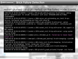 Copyright （C）  2014, NTTPC Communications, Inc. All Rights Reserved. 41　
Brick Failure Detection
[2014-05-18 18:58:18.834976] I [graph.c:254:gf_add_cmdline_options] 0-vol4-posix: adding
option 'glusterd-uuid' for volume 'vol4-posix' with value '0765d288-a59b-4ccf-90ae-
c3332c83dbf4'
[2014-05-18 18:58:18.837332] I [rpcsvc.c:2064:rpcsvc_set_outstanding_rpc_limit] 0-rpc-
service: Configured rpc.outstanding-rpc-limit with value 64
[2014-05-18 18:58:18.837510] W [options.c:848:xl_opt_validate] 0-vol4-server: option
'listen-port' is deprecated, preferred is 'transport.socket.listen-port', continuing with
correction
[2014-05-18 18:58:18.837572] I [socket.c:3561:socket_init] 0-tcp.vol4-server: SSL support is
NOT enabled
[2014-05-18 18:58:18.837601] I [socket.c:3576:socket_init] 0-tcp.vol4-server: using system
polling thread
[2014-05-18 18:58:18.838445] E [common-utils.c:93:mkdir_p] 0-: Failed due to reason Input/
output error
[2014-05-18 18:58:18.838505] I [mem-pool.c:539:mem_pool_destroy] 0-vol4-changelog: size=108
max=0 total=0
[2014-05-18 18:58:18.838533] E [xlator.c:403:xlator_init] 0-vol4-changelog: Initialization
of volume 'vol4-changelog' failed, review your volfile again
[2014-05-18 18:58:18.838561] E [graph.c:307:glusterfs_graph_init] 0-vol4-changelog:
initializing translator failed
[2014-05-18 18:58:18.838610] E [graph.c:502:glusterfs_graph_activate] 0-graph: init failed
restart glusterd (and glusterfsd) on the failed node (contd.)
 