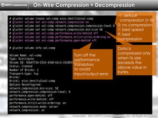 Copyright （C）  2014, NTTPC Communications, Inc. All Rights Reserved. 48　
On-Wire Compression + Decompression
# gluster volume create vol-comp eins:/mnt/lv3/vol-comp
# gluster volume set vol-comp network.compression on
# gluster volume set vol-comp network.compression.compression-level 8
# gluster volume set vol-comp network.compression.min-size 50
# gluster volume set vol-comp performance.write-behind off
# gluster volume set vol-comp performance.strict-write-ordering on
# gluster volume set vol-comp performance.open-behind off
# gluster volume info vol-comp
Volume Name: vol-comp
Type: Distribute
Volume ID: 92b47734-2552-4168-b3c3-151093562e4f
Status: Created
Number of Bricks: 1
Transport-type: tcp
Bricks:
Brick1: eins:/mnt/lv3/vol-comp
Options Reconfigured:
network.compression.min-size: 50
network.compression.compression-level: 8
performance.open-behind: off
performance.write-behind: off
performance.strict-write-ordering: on
network.compression.mode: server
network.compression: on
Data is
compressed only
when its size
exceeds the
above value in
bytes.
-1: default
compression (= 8)
0: no compression
1: best speed
9: best
compression
Turn off the
performance
translators
to avoid
Input/output error
 