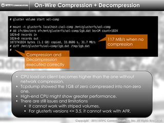 Copyright （C）  2014, NTTPC Communications, Inc. All Rights Reserved. 49　
On-Wire Compression + Decompression
# gluster volume start vol-comp
# mount -t glusterfs localhost:/vol-comp /mnt/glusterfs/vol-comp
# dd if=/dev/zero of=/mnt/glusterfs/vol-comp/1gb.dat bs=1M count=1024
1024+0 records in
1024+0 records out
1073741824 bytes (1.1 GB) copied, 33.8606 s, 31.7 MB/s
# diff /mnt/glusterfs/vol-comp/1gb.dat /tmp/1gb.dat
#
•  CPU load on client becomes higher than the one without
network compression.
•  Tcpdump showed the 1GB of zero compressed into non-zero
one.
•  High-end CPU might show greater performance.
•  There are still issues and limitations
•  It cannot work with striped volumes.
•  For glusterfs versions <= 3.5, it cannot work with AFR.
117 MB/s when no
compression
Compression and
Decompression
executed correctly
 
