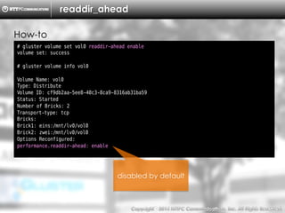 Copyright （C）  2014, NTTPC Communications, Inc. All Rights Reserved. 52　
readdir_ahead
# gluster volume set vol0 readdir-ahead enable
volume set: success
# gluster volume info vol0
Volume Name: vol0
Type: Distribute
Volume ID: cf9db2aa-5ee8-40c3-8ca9-8316ab31ba59
Status: Started
Number of Bricks: 2
Transport-type: tcp
Bricks:
Brick1: eins:/mnt/lv0/vol0
Brick2: zwei:/mnt/lv0/vol0
Options Reconfigured:
performance.readdir-ahead: enable
disabled by default
How-to
 