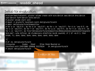 Copyright （C）  2014, NTTPC Communications, Inc. All Rights Reserved. 53　
readdir_ahead
# brick="/mnt/lv4/vol4"; gluster volume create vol4 eins:$brick zwei:$brick drei:$brick
vier:$brick fuenf:$brick sechs:$brick
# gluster volume start vol4
# mount -t glusterfs localhost:/vol4 /mnt/glusterfs/vol4
# mkdir /mnt/glusterfs/vol4/manyfiles
# for a in `seq 0 9`; do for b in `seq 0 9`; do for c in `seq 0 9`; for d in `seq 0 9`; do
for e in `seq 0 9`; do for f in `seq 0 9`; do for g in `seq 0 9`; do for h in `seq 0 9`; do
for i in `seq 0 9`; do file="/mnt/glusterfs/vol4/manyfiles/8kb${a}${b}${c}${d}${e}${f}${g}${h}
${i}.dat"; echo ${file}; dd if=/dev/zero of=${file} bs=1K count=8; if [ $? -ne 0 ]; then
break; fi; done; done; done; done; done; done; done; done
...
^C
# df -ki /mnt/glusterfs/vol4
Filesystem Inodes IUsed IFree IUse% Mounted on
localhost:vol4 314572800 3394646 311178154 2% /mnt/glusterfs/vol4
# umount /mnt/glusterfs/vol4
Setup for evaluation
3 million 8K files
 