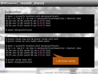 Copyright （C）  2014, NTTPC Communications, Inc. All Rights Reserved. 54　
readdir_ahead
# mount -t glusterfs localhost:/vol4 /mnt/glusterfs/vol4
# for i in `seq 0 2`; do time ls /mnt/glusterfs/vol4/manyfiles > /dev/null; done
26.24s user 18.70s system 6% cpu 12:03.05 total
26.58s user 12.10s system 5% cpu 11:45.92 total
26.53s user 21.61s system 5% cpu 14:14.75 total
# umount /mnt/glusterfs/vol4
Evaluation
# gluster volume stop vol4 && gluster volume start vol4
# gluster volume set vol4 readdir-ahead enable
# mount -t glusterfs localhost:/vol4 /mnt/glusterfs/vol4
# for i in `seq 0 2`; do time ls /mnt/glusterfs/vol4/manyfiles > /dev/null; done
26.24s user 17.97s system 11% cpu 6:25.09 total
26.58s user 22.36s system 10% cpu 8:02.83 total
26.57s user 22.83s system 10% cpu 8:13.01 total
# gluster volume reset vol4
# umount /mnt/glusterfs/vol4 1.68 times faster!
 