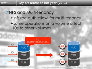 Copyright （C）  2014, NTTPC Communications, Inc. All Rights Reserved. 57　
Vol2
My presentation last year (2013)
!  NFS and Multi-tenancy
! 'nfs.rpc-auth-allow' for multi-tenancy
! some operations on a volume affect
IOs to other volumes
Vol1
Vol0
e.g.
gluster volume set ...
IO
IO
IO
Vol2
Vol1
Vol0
IO
IO
IO
 