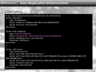 Copyright （C）  2014, NTTPC Communications, Inc. All Rights Reserved. 62　
Geo-Replication Enhancement
# cat /var/lib/glusterd/vols/vol0/vol0.eins.mnt-lv0-vol0.vol
volume vol0-posix
type storage/posix
option volume-id cf9db2aa-5ee8-40c3-8ca9-8316ab31ba59
option directory /mnt/lv0/vol0
end-volume
volume vol0-changelog
type features/changelog
option changelog-dir /mnt/lv0/vol0/.glusterfs/changelogs
option changelog-brick /mnt/lv0/vol0
subvolumes vol0-posix
end-volume
...
volume vol0-server
type protocol/server
option auth.addr./mnt/lv0/vol0.allow *
option auth.login.863ccc05-1ba2-47cc-8a15-240ad4e8c736.password c8d200d6-db0b-4f87-
be0f-664e08f4ceee
option auth.login./mnt/lv0/vol0.allow 863ccc05-1ba2-47cc-8a15-240ad4e8c736
option transport-type tcp
subvolumes /mnt/lv0/vol0
end-volume
Changelog
 