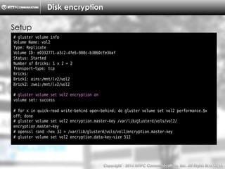 Copyright （C）  2014, NTTPC Communications, Inc. All Rights Reserved. 66　
Disk encryption
# gluster volume info
Volume Name: vol2
Type: Replicate
Volume ID: e0332771-a3c2-4fe5-980c-b3860cfe3baf
Status: Started
Number of Bricks: 1 x 2 = 2
Transport-type: tcp
Bricks:
Brick1: eins:/mnt/lv2/vol2
Brick2: zwei:/mnt/lv2/vol2
# gluster volume set vol2 encryption on
volume set: success
# for x in quick-read write-behind open-behind; do gluster volume set vol2 performance.$x
off; done
# gluster volume set vol2 encryption.master-key /var/lib/glusterd/vols/vol2/
encryption.master-key
# openssl rand -hex 32 > /var/lib/glusterd/vols/vol2/encryption.master-key
# gluster volume set vol2 encryption.data-key-size 512
Setup
 