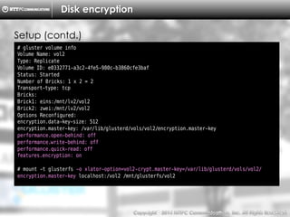 Copyright （C）  2014, NTTPC Communications, Inc. All Rights Reserved. 67　
Disk encryption
# gluster volume info
Volume Name: vol2
Type: Replicate
Volume ID: e0332771-a3c2-4fe5-980c-b3860cfe3baf
Status: Started
Number of Bricks: 1 x 2 = 2
Transport-type: tcp
Bricks:
Brick1: eins:/mnt/lv2/vol2
Brick2: zwei:/mnt/lv2/vol2
Options Reconfigured:
encryption.data-key-size: 512
encryption.master-key: /var/lib/glusterd/vols/vol2/encryption.master-key
performance.open-behind: off
performance.write-behind: off
performance.quick-read: off
features.encryption: on
# mount -t glusterfs -o xlator-option=vol2-crypt.master-key=/var/lib/glusterd/vols/vol2/
encryption.master-key localhost:/vol2 /mnt/glusterfs/vol2
Setup (contd.)
 