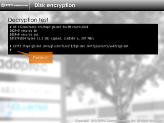 Copyright （C）  2014, NTTPC Communications, Inc. All Rights Reserved. 69　
Disk encryption
# dd if=/dev/zero of=/tmp/1gb.dat bs=1M count=1024
1024+0 records in
1024+0 records out
1073741824 bytes (1.1 GB) copied, 3.61505 s, 297 MB/s
# diff3 /tmp/1gb.dat /mnt/glusterfs/vol1/1gb.dat /mnt/glusterfs/vol2/1gb.dat
#
Decryption test
Perfect!
 