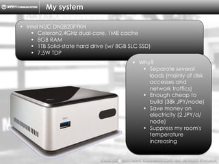 Copyright （C）  2014, NTTPC Communications, Inc. All Rights Reserved. 7　
My system
•  Intel NUC DN2820FYKH
•  Celeron2.4GHz dual-core, 1MB cache
•  8GB RAM
•  1TB Solid-state hard drive (w/ 8GB SLC SSD)
•  7.5W TDP
•  Why?
•  Separate several
loads (mainly of disk
accesses and
network traffics)
•  Enough cheap to
build (38k JPY/node)
•  Save money on
electricity (2 JPY/d/
node)
•  Suppress my room's
temperature
increasing
 