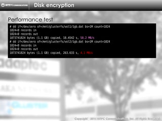 Copyright （C）  2014, NTTPC Communications, Inc. All Rights Reserved. 70　
Disk encryption
# dd if=/dev/zero of=/mnt/glusterfs/vol1/1gb.dat bs=1M count=1024
1024+0 records in
1024+0 records out
1073741824 bytes (1.1 GB) copied, 18.4542 s, 58.2 MB/s
# dd if=/dev/zero of=/mnt/glusterfs/vol2/1gb.dat bs=1M count=1024
1024+0 records in
1024+0 records out
1073741824 bytes (1.1 GB) copied, 263.633 s, 4.1 MB/s
Performance test
 