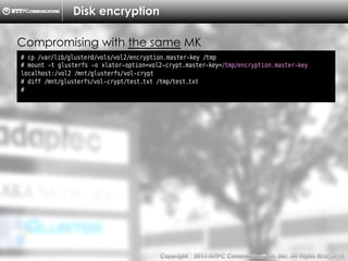 Copyright （C）  2014, NTTPC Communications, Inc. All Rights Reserved. 72　
Disk encryption
# cp /var/lib/glusterd/vols/vol2/encryption.master-key /tmp
# mount -t glusterfs -o xlator-option=vol2-crypt.master-key=/tmp/encryption.master-key
localhost:/vol2 /mnt/glusterfs/vol-crypt
# diff /mnt/glusterfs/vol-crypt/test.txt /tmp/test.txt
#
Compromising with the same MK
 