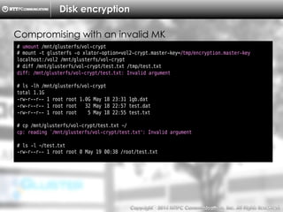 Copyright （C）  2014, NTTPC Communications, Inc. All Rights Reserved. 74　
Disk encryption
# umount /mnt/glusterfs/vol-crypt
# mount -t glusterfs -o xlator-option=vol2-crypt.master-key=/tmp/encryption.master-key
localhost:/vol2 /mnt/glusterfs/vol-crypt
# diff /mnt/glusterfs/vol-crypt/test.txt /tmp/test.txt
diff: /mnt/glusterfs/vol-crypt/test.txt: Invalid argument
# ls -lh /mnt/glusterfs/vol-crypt
total 1.1G
-rw-r--r-- 1 root root 1.0G May 18 23:31 1gb.dat
-rw-r--r-- 1 root root 32 May 18 22:57 test.dat
-rw-r--r-- 1 root root 5 May 18 22:55 test.txt
# cp /mnt/glusterfs/vol-crypt/test.txt ~/
cp: reading `/mnt/glusterfs/vol-crypt/test.txt': Invalid argument
# ls -l ~/test.txt
-rw-r--r-- 1 root root 0 May 19 00:38 /root/test.txt
Compromising with an invalid MK
 