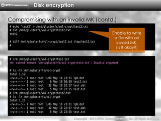 Copyright （C）  2014, NTTPC Communications, Inc. All Rights Reserved. 75　
Disk encryption
# echo "test2" > /mnt/glusterfs/vol-crypt/test2.txt
# cat /mnt/glusterfs/vol-crypt/test2.txt
test2
# diff /mnt/glusterfs/vol-crypt/test2.txt /tmp/test2.txt
#
Compromising with an invalid MK (contd.)
# rm /mnt/glusterfs/vol-crypt/test.txt
rm: cannot remove `/mnt/glusterfs/vol-crypt/test.txt': Invalid argument
# ls -lh /mnt/glusterfs/vol-crypt
total 1.1G
-rw-r--r-- 1 root root 1.0G May 18 23:31 1gb.dat
-rw-r--r-- 1 root root 6 May 19 00:39 test2.txt
-rw-r--r-- 1 root root 32 May 18 22:57 test.dat
-rw-r--r-- 1 root root 5 May 18 22:55 test.txt
# rm /mnt/glusterfs/vol-crypt/test2.txt
# ls -lh /mnt/glusterfs/vol-crypt
total 1.1G
-rw-r--r-- 1 root root 1.0G May 18 23:31 1gb.dat
-rw-r--r-- 1 root root 32 May 18 22:57 test.dat
-rw-r--r-- 1 root root 5 May 18 22:55 test.txt
Enable to write
a file with an
invalid MK.
(Is it okay?)
 
