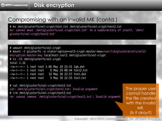 Copyright （C）  2014, NTTPC Communications, Inc. All Rights Reserved. 76　
Disk encryption
# mv /mnt/glusterfs/vol-crypt/test.txt /mnt/glusterfs/vol-crypt/test2.txt
mv: cannot move `/mnt/glusterfs/vol-crypt/test.txt' to a subdirectory of itself, `/mnt/
glusterfs/vol-crypt/test2.txt'
Compromising with an invalid MK (contd.)
# umount /mnt/glusterfs/vol-crypt
# mount -t glusterfs -o xlator-option=vol2-crypt.master-key=/var/lib/glusterd/vols/vol2/
encryption.master-key localhost:/vol2 /mnt/glusterfs/vol-crypt
# ls -lh /mnt/glusterfs/vol-crypt
total 1.1G
-rw-r--r-- 1 root root 1.0G May 18 23:31 1gb.dat
-rw-r--r-- 1 root root 6 May 19 00:44 test2.txt
-rw-r--r-- 1 root root 32 May 18 22:57 test.dat
-rw-r--r-- 1 root root 5 May 18 22:55 test.txt
# cat /mnt/glusterfs/vol-crypt/test2.txt
cat: /mnt/glusterfs/vol-crypt/test2.txt: Invalid argument
# rm /mnt/glusterfs/vol-crypt/test2.txt
rm: cannot remove `/mnt/glusterfs/vol-crypt/test2.txt': Invalid argument
The proper user
cannot handle
the file created
with the invalid
MK.
(Is it okay?)
 