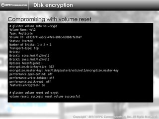 Copyright （C）  2014, NTTPC Communications, Inc. All Rights Reserved. 77　
Disk encryption
# gluster volume info vol-crypt
Volume Name: vol2
Type: Replicate
Volume ID: e0332771-a3c2-4fe5-980c-b3860cfe3baf
Status: Started
Number of Bricks: 1 x 2 = 2
Transport-type: tcp
Bricks:
Brick1: eins:/mnt/lv2/vol2
Brick2: zwei:/mnt/lv2/vol2
Options Reconfigured:
encryption.data-key-size: 512
encryption.master-key: /var/lib/glusterd/vols/vol2/encryption.master-key
performance.open-behind: off
performance.write-behind: off
performance.quick-read: off
features.encryption: on
# gluster volume reset vol-crypt
volume reset: success: reset volume successful
Compromising with volume reset
 