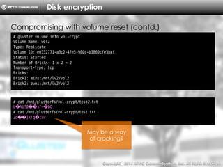 Copyright （C）  2014, NTTPC Communications, Inc. All Rights Reserved. 78　
Disk encryption
# gluster volume info vol-crypt
Volume Name: vol2
Type: Replicate
Volume ID: e0332771-a3c2-4fe5-980c-b3860cfe3baf
Status: Started
Number of Bricks: 1 x 2 = 2
Transport-type: tcp
Bricks:
Brick1: eins:/mnt/lv2/vol2
Brick2: zwei:/mnt/lv2/vol2
Compromising with volume reset (contd.)
# cat /mnt/glusterfs/vol-crypt/test2.txt
U�%U?0��x^-�bO
# cat /mnt/glusterfs/vol-crypt/test.txt
Zd��]K!q�tuv
May be a way
of cracking?
 
