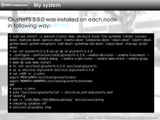 Copyright （C）  2014, NTTPC Communications, Inc. All Rights Reserved. 8　
My system
% sudo yum install -y openssh-clients make rpm-build bison flex automake libtool ncurses-
devel readline-devel openssl-devel libxml2-devel libibverbs-devel libacl-devel libattr-devel
python-devel python-setuptools lvm2-devel systemtap-sdt-devel libaio-devel xfsprogs glib2-
devel
% tar xzf glusterfs-3.5.0.tar.gz && cd glusterfs-3.5.0
% ./configure --prefix=/usr/local/glusterfs-3.5.0 --enable-bd-xlator --enable-fusermount --
enable-systemtap --enable-debug --enable-crypt-xlator --enable-qemu-block --enable-glupy
% make && sudo make install
# ln -sfn /usr/local/glusterfs-3.5.0 /usr/local/glusterfs
# cp -p /etc/init.d/glusterd /etc/init.d/glusterd-3.5.0
# cat <<EOF >> ~/.zshrc
export PATH=$PATH:/usr/local/glusterfs/sbin
export MANPATH=$MANPATH:/usr/local/glusterfs/share/man
EOF
# source ~/.zshrc
# echo "/usr/local/glusterfs/lib" > /etc/ld.so.conf.d/glusterfs.conf
# ldconfig
# sed -i 's/SELINUX=.*/SELINUX=disabled/g' /etc/selinux/config
# chkconfig iptables off
# /etc/init.d/iptables stop
GlusterFS 3.5.0 was installed on each node
in following way:
 