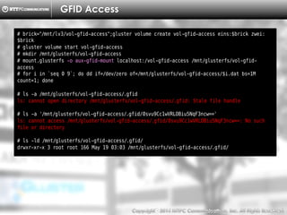 Copyright （C）  2014, NTTPC Communications, Inc. All Rights Reserved. 81　
GFID Access
# brick="/mnt/lv3/vol-gfid-access";gluster volume create vol-gfid-access eins:$brick zwei:
$brick
# gluster volume start vol-gfid-access
# mkdir /mnt/glusterfs/vol-gfid-access
# mount.glusterfs -o aux-gfid-mount localhost:/vol-gfid-access /mnt/glusterfs/vol-gfid-
access
# for i in `seq 0 9`; do dd if=/dev/zero of=/mnt/glusterfs/vol-gfid-access/$i.dat bs=1M
count=1; done
# ls -a /mnt/glusterfs/vol-gfid-access/.gfid
ls: cannot open directory /mnt/glusterfs/vol-gfid-access/.gfid: Stale file handle
# ls -a '/mnt/glusterfs/vol-gfid-access/.gfid/0svu9Cc1wVRLOBiu5NqF3ncw=='
ls: cannot access /mnt/glusterfs/vol-gfid-access/.gfid/0svu9Cc1wVRLOBiu5NqF3ncw==: No such
file or directory
# ls -ld /mnt/glusterfs/vol-gfid-access/.gfid/
drwxr-xr-x 3 root root 166 May 19 03:03 /mnt/glusterfs/vol-gfid-access/.gfid/
 